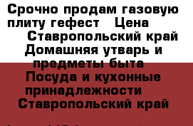 Срочно продам газовую плиту гефест › Цена ­ 5 000 - Ставропольский край Домашняя утварь и предметы быта » Посуда и кухонные принадлежности   . Ставропольский край